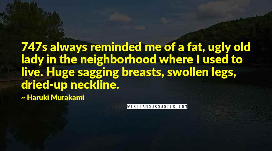 Haruki Murakami Quotes: 747s always reminded me of a fat, ugly old lady in the neighborhood where I used to live. Huge sagging breasts, swollen legs, dried-up neckline.