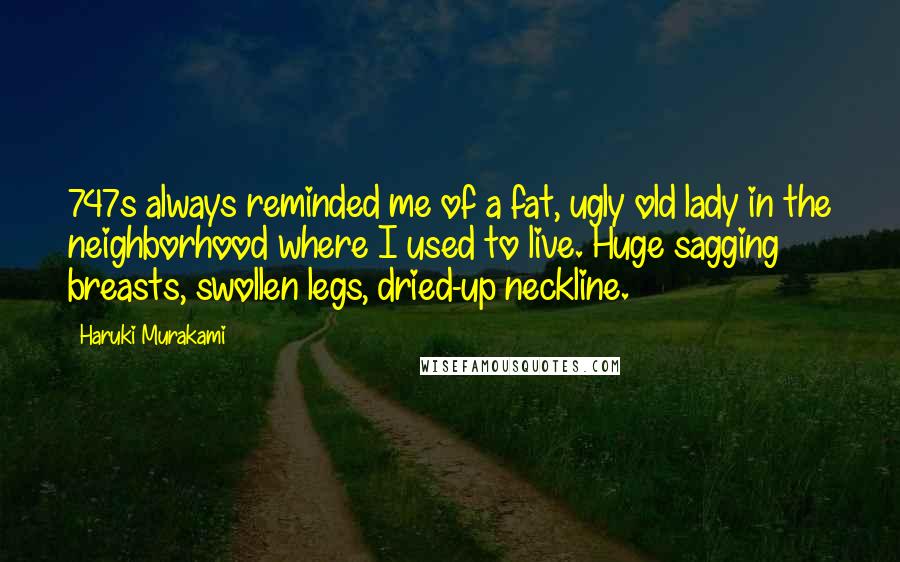 Haruki Murakami Quotes: 747s always reminded me of a fat, ugly old lady in the neighborhood where I used to live. Huge sagging breasts, swollen legs, dried-up neckline.