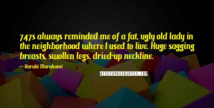 Haruki Murakami Quotes: 747s always reminded me of a fat, ugly old lady in the neighborhood where I used to live. Huge sagging breasts, swollen legs, dried-up neckline.