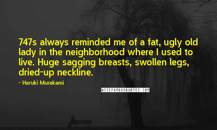 Haruki Murakami Quotes: 747s always reminded me of a fat, ugly old lady in the neighborhood where I used to live. Huge sagging breasts, swollen legs, dried-up neckline.