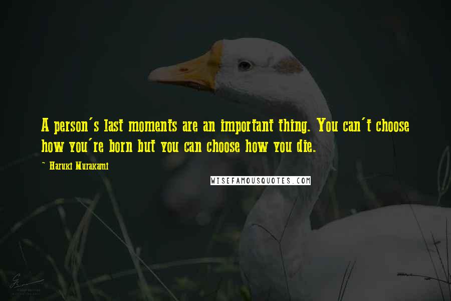 Haruki Murakami Quotes: A person's last moments are an important thing. You can't choose how you're born but you can choose how you die.