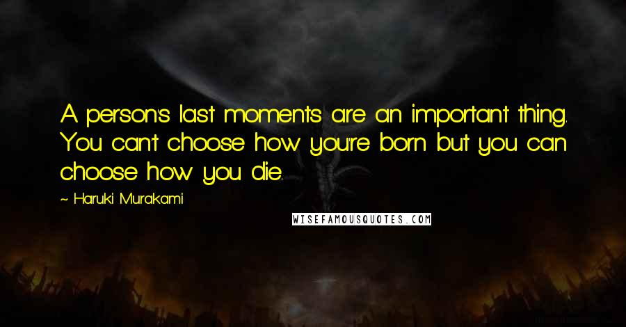 Haruki Murakami Quotes: A person's last moments are an important thing. You can't choose how you're born but you can choose how you die.