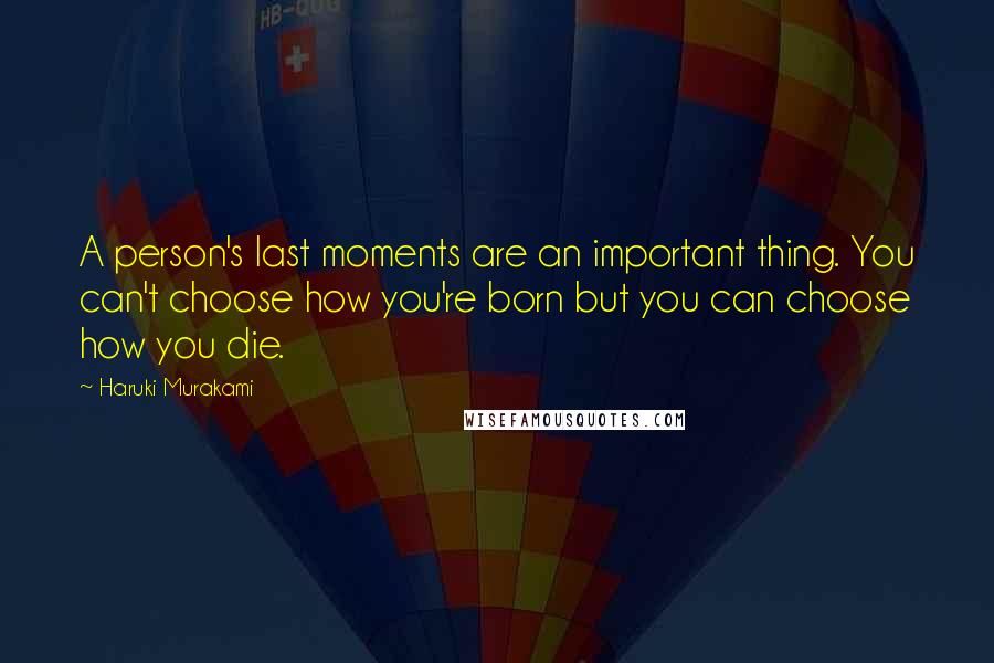 Haruki Murakami Quotes: A person's last moments are an important thing. You can't choose how you're born but you can choose how you die.