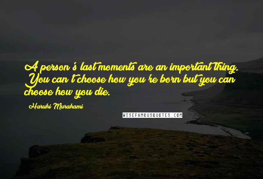 Haruki Murakami Quotes: A person's last moments are an important thing. You can't choose how you're born but you can choose how you die.