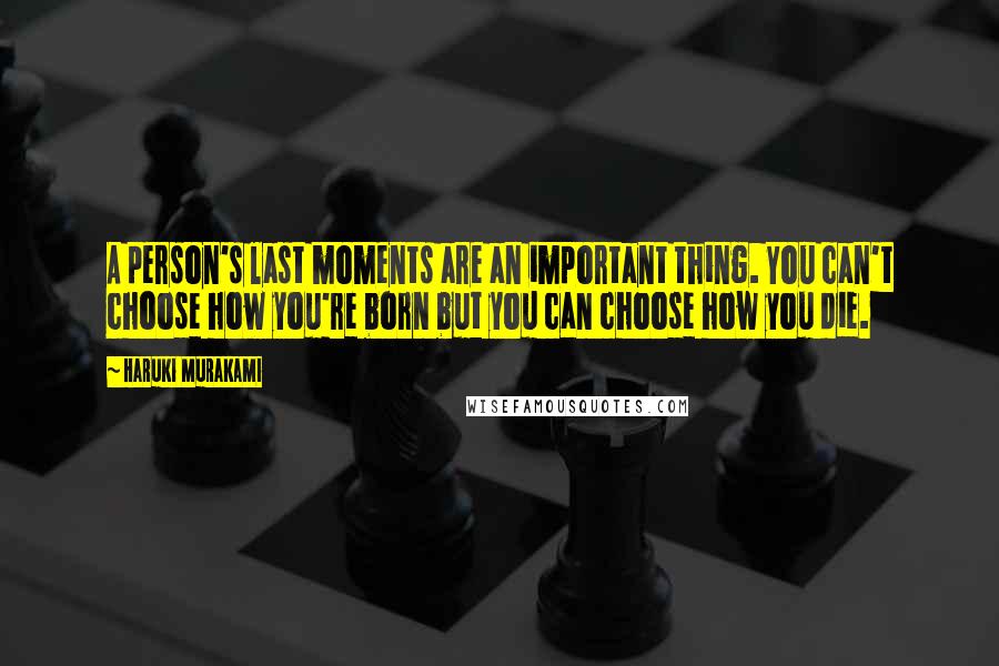 Haruki Murakami Quotes: A person's last moments are an important thing. You can't choose how you're born but you can choose how you die.