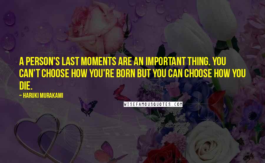 Haruki Murakami Quotes: A person's last moments are an important thing. You can't choose how you're born but you can choose how you die.