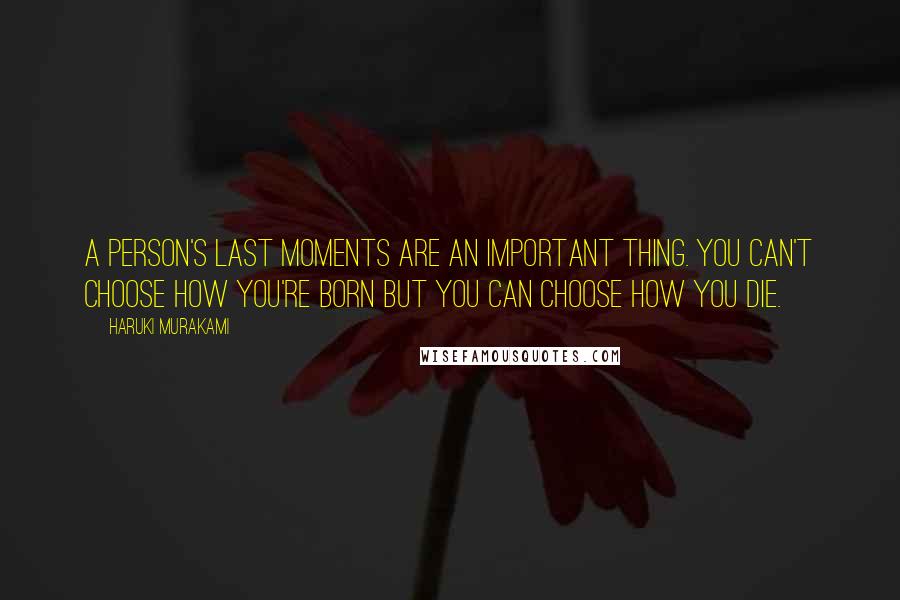 Haruki Murakami Quotes: A person's last moments are an important thing. You can't choose how you're born but you can choose how you die.