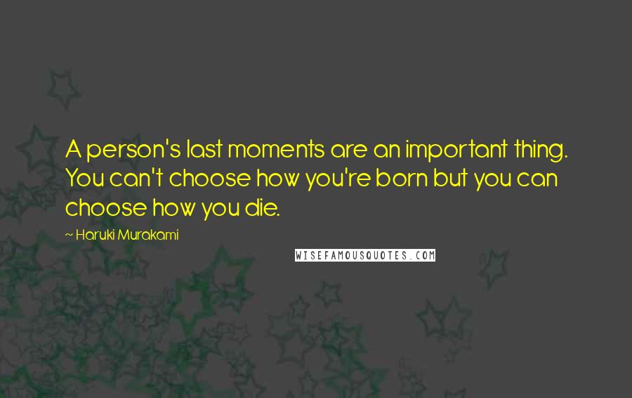 Haruki Murakami Quotes: A person's last moments are an important thing. You can't choose how you're born but you can choose how you die.