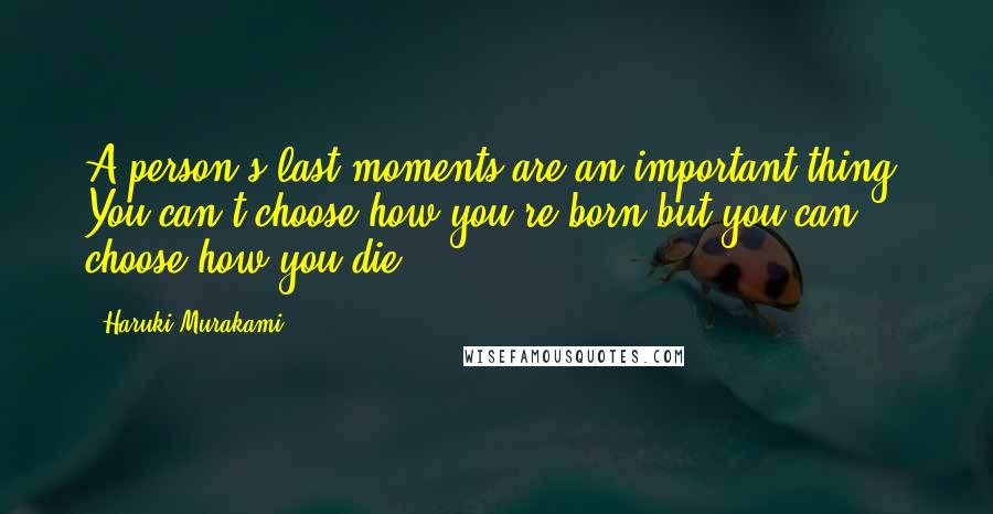 Haruki Murakami Quotes: A person's last moments are an important thing. You can't choose how you're born but you can choose how you die.