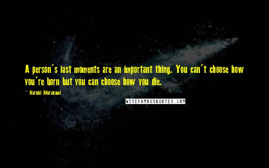 Haruki Murakami Quotes: A person's last moments are an important thing. You can't choose how you're born but you can choose how you die.