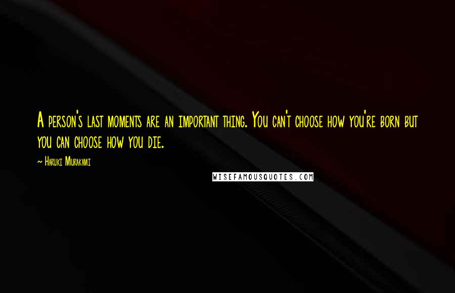 Haruki Murakami Quotes: A person's last moments are an important thing. You can't choose how you're born but you can choose how you die.