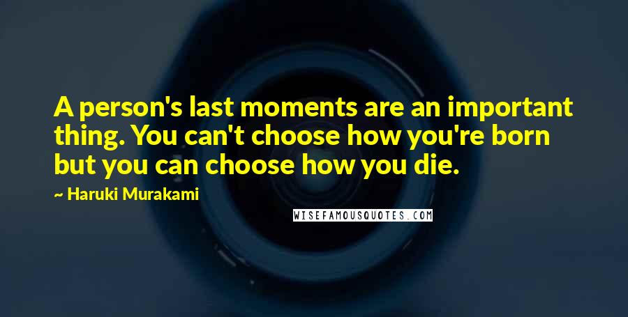 Haruki Murakami Quotes: A person's last moments are an important thing. You can't choose how you're born but you can choose how you die.