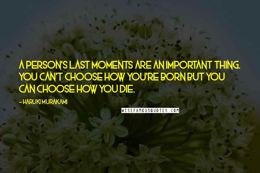 Haruki Murakami Quotes: A person's last moments are an important thing. You can't choose how you're born but you can choose how you die.