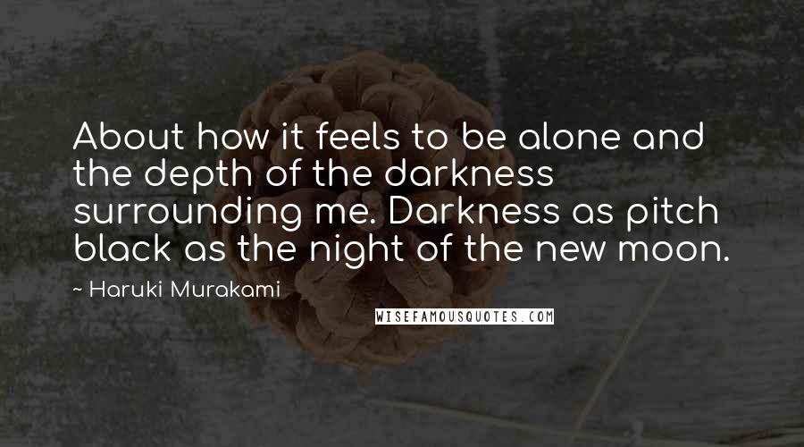 Haruki Murakami Quotes: About how it feels to be alone and the depth of the darkness surrounding me. Darkness as pitch black as the night of the new moon.