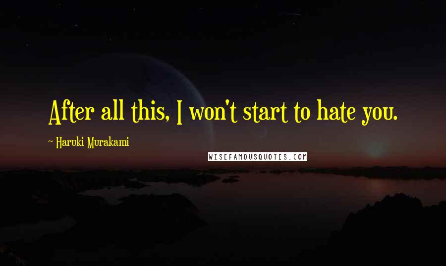 Haruki Murakami Quotes: After all this, I won't start to hate you.