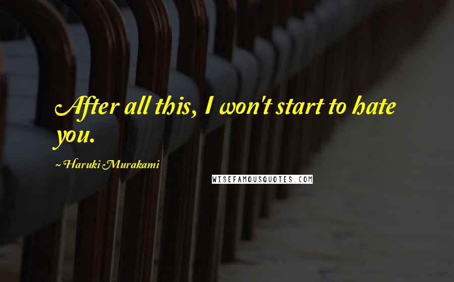 Haruki Murakami Quotes: After all this, I won't start to hate you.