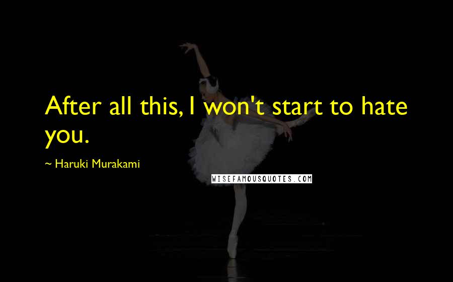 Haruki Murakami Quotes: After all this, I won't start to hate you.