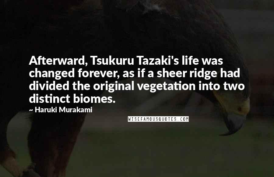 Haruki Murakami Quotes: Afterward, Tsukuru Tazaki's life was changed forever, as if a sheer ridge had divided the original vegetation into two distinct biomes.