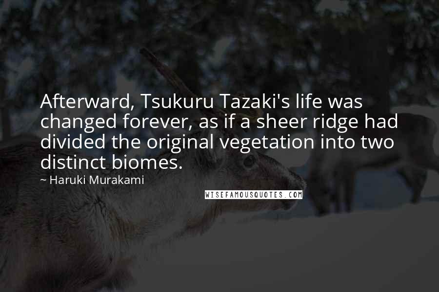 Haruki Murakami Quotes: Afterward, Tsukuru Tazaki's life was changed forever, as if a sheer ridge had divided the original vegetation into two distinct biomes.