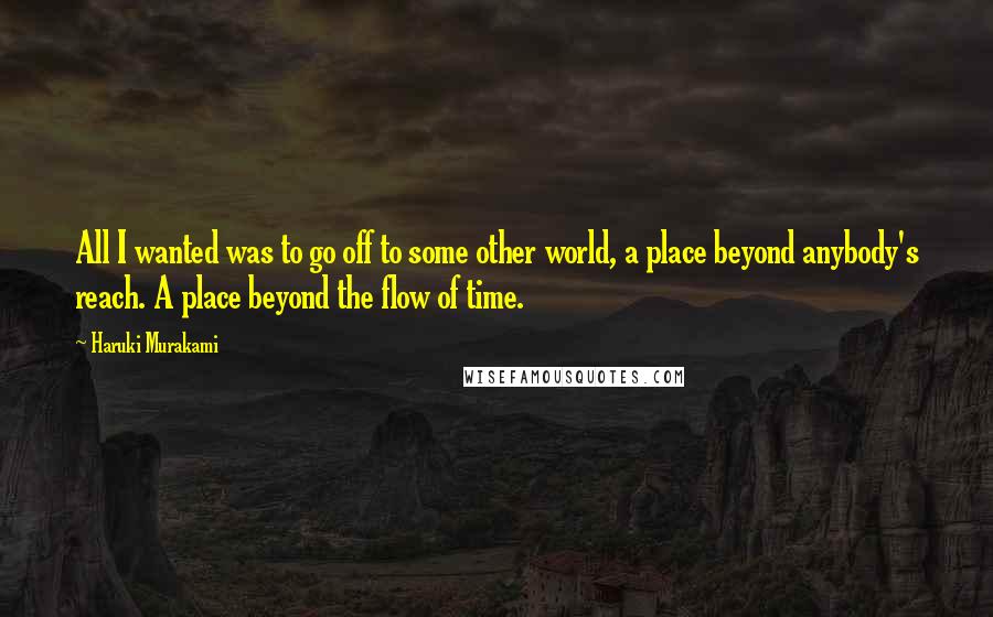 Haruki Murakami Quotes: All I wanted was to go off to some other world, a place beyond anybody's reach. A place beyond the flow of time.