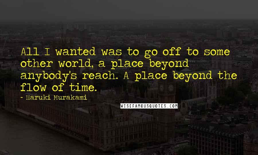 Haruki Murakami Quotes: All I wanted was to go off to some other world, a place beyond anybody's reach. A place beyond the flow of time.
