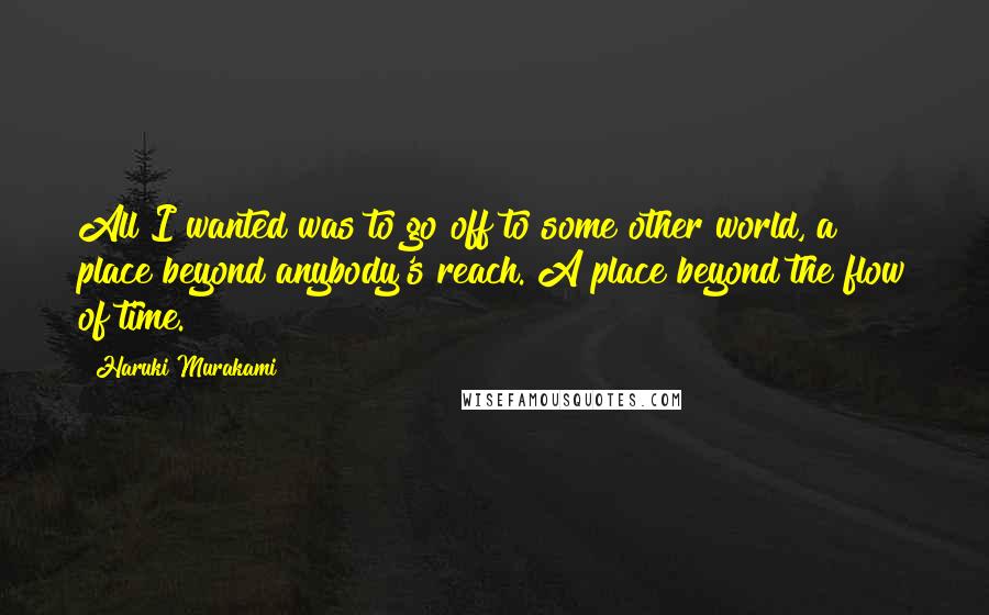 Haruki Murakami Quotes: All I wanted was to go off to some other world, a place beyond anybody's reach. A place beyond the flow of time.