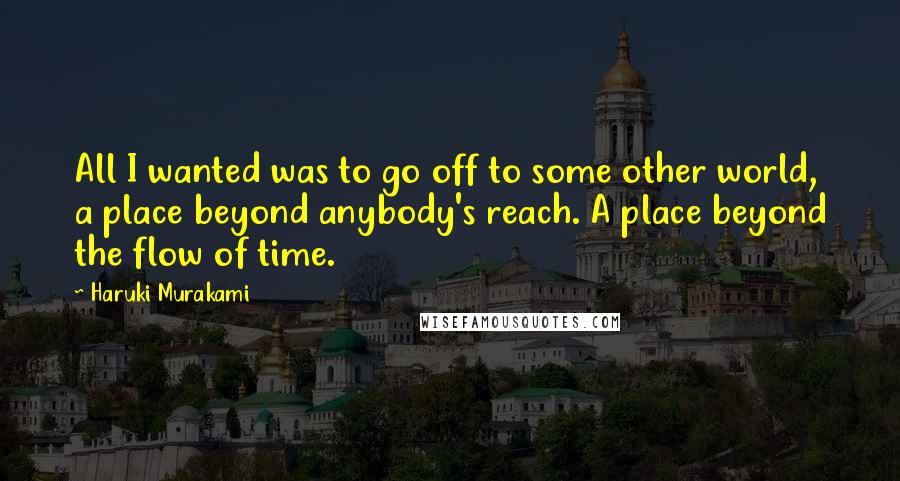 Haruki Murakami Quotes: All I wanted was to go off to some other world, a place beyond anybody's reach. A place beyond the flow of time.