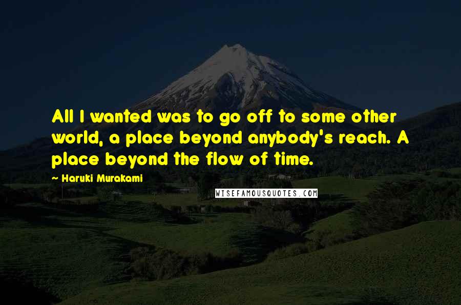 Haruki Murakami Quotes: All I wanted was to go off to some other world, a place beyond anybody's reach. A place beyond the flow of time.