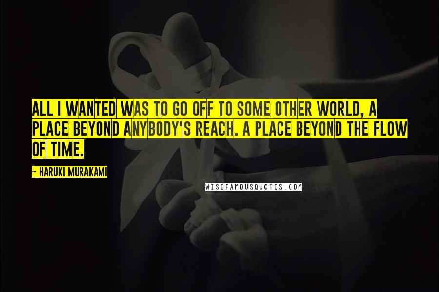 Haruki Murakami Quotes: All I wanted was to go off to some other world, a place beyond anybody's reach. A place beyond the flow of time.