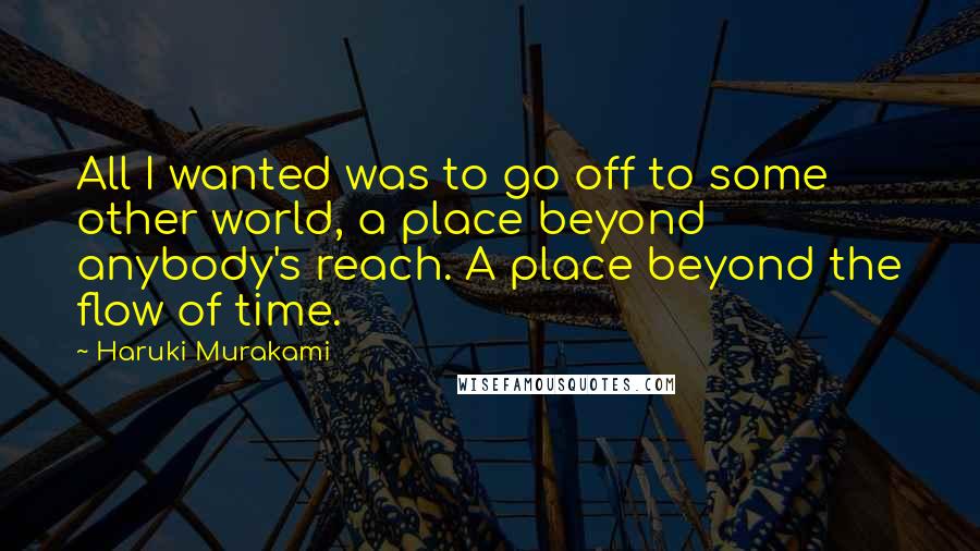 Haruki Murakami Quotes: All I wanted was to go off to some other world, a place beyond anybody's reach. A place beyond the flow of time.