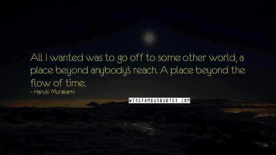 Haruki Murakami Quotes: All I wanted was to go off to some other world, a place beyond anybody's reach. A place beyond the flow of time.