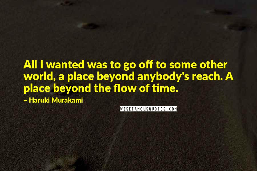 Haruki Murakami Quotes: All I wanted was to go off to some other world, a place beyond anybody's reach. A place beyond the flow of time.