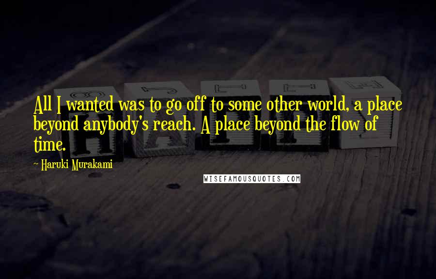 Haruki Murakami Quotes: All I wanted was to go off to some other world, a place beyond anybody's reach. A place beyond the flow of time.