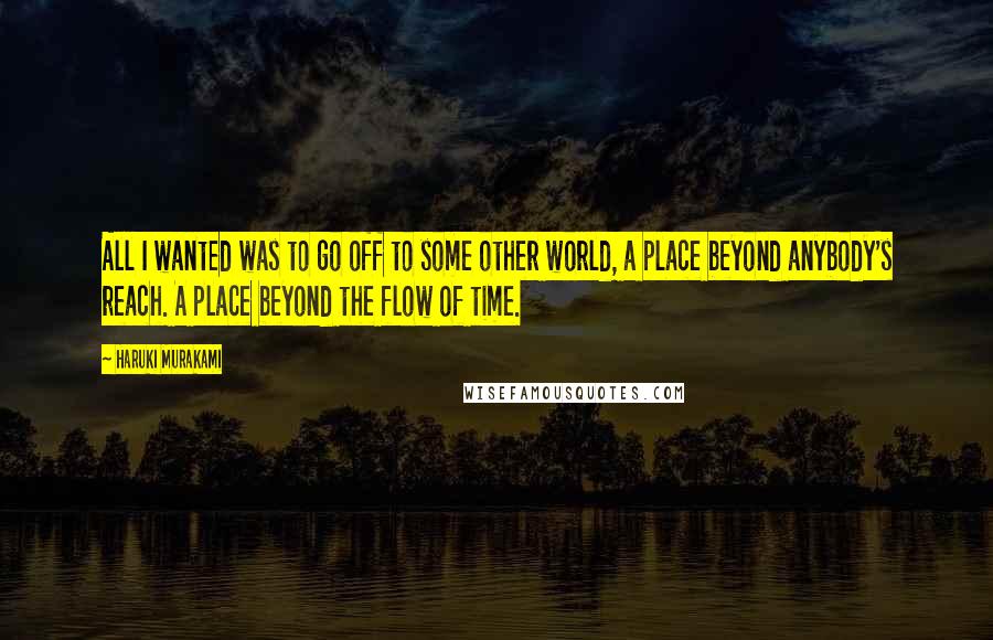 Haruki Murakami Quotes: All I wanted was to go off to some other world, a place beyond anybody's reach. A place beyond the flow of time.