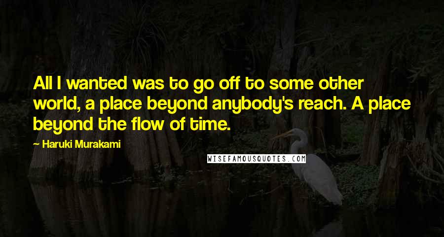 Haruki Murakami Quotes: All I wanted was to go off to some other world, a place beyond anybody's reach. A place beyond the flow of time.