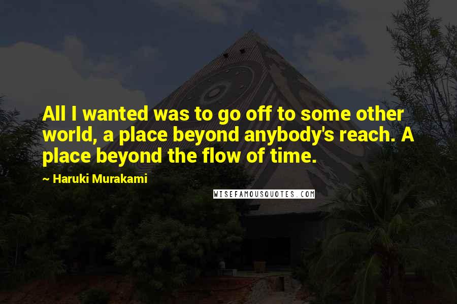 Haruki Murakami Quotes: All I wanted was to go off to some other world, a place beyond anybody's reach. A place beyond the flow of time.
