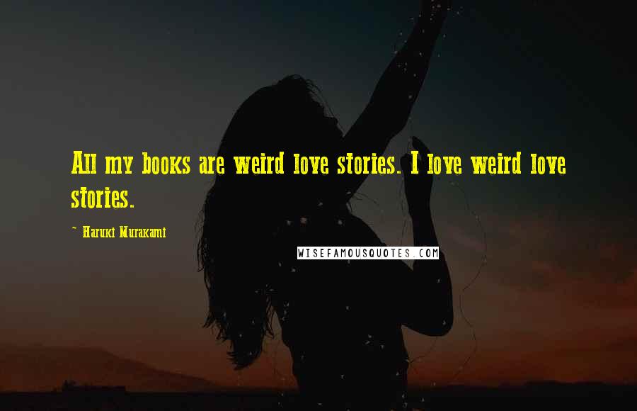 Haruki Murakami Quotes: All my books are weird love stories. I love weird love stories.