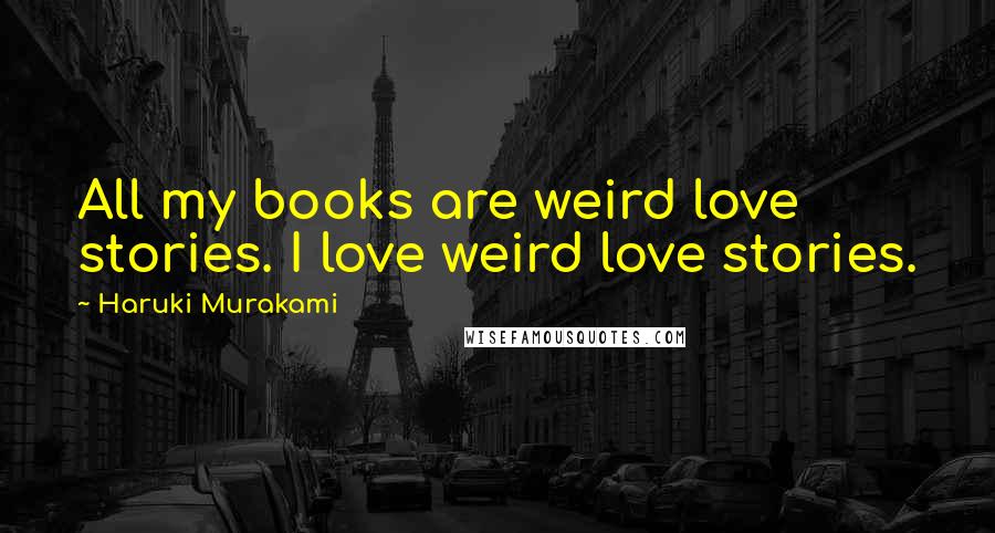 Haruki Murakami Quotes: All my books are weird love stories. I love weird love stories.