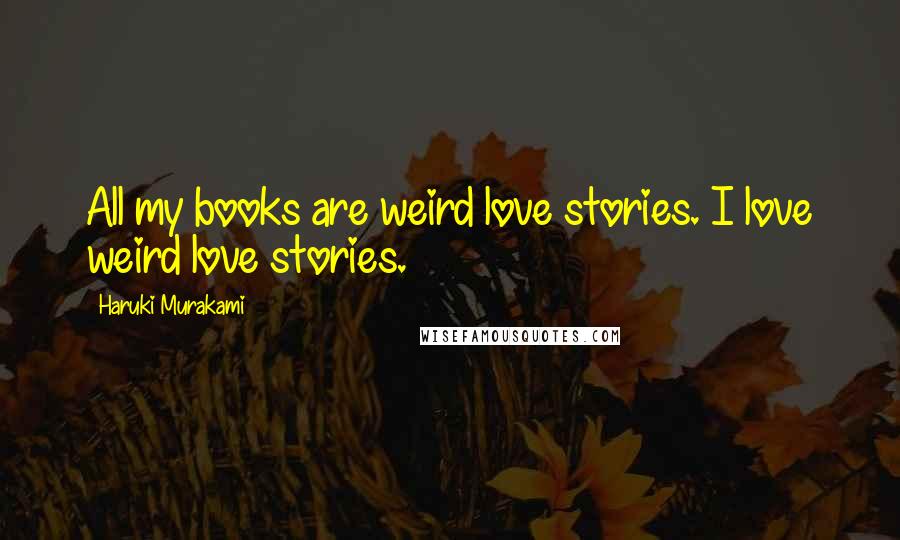 Haruki Murakami Quotes: All my books are weird love stories. I love weird love stories.