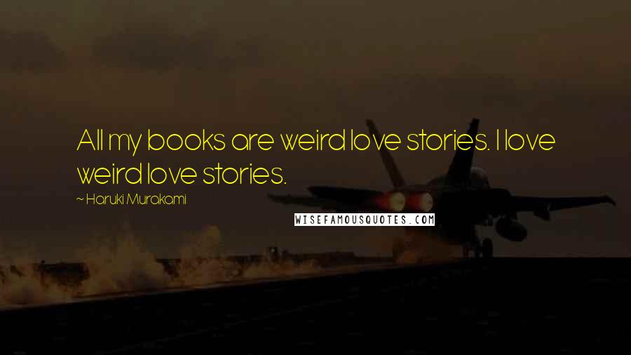 Haruki Murakami Quotes: All my books are weird love stories. I love weird love stories.