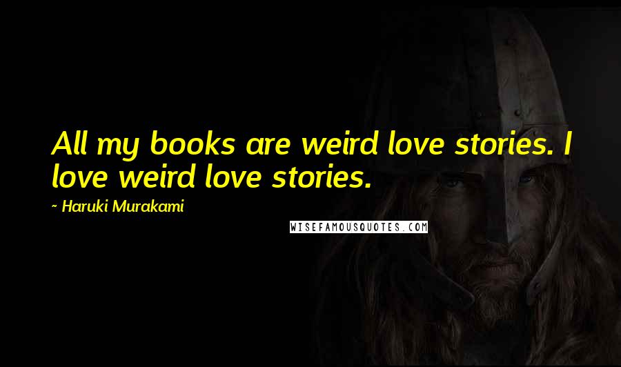 Haruki Murakami Quotes: All my books are weird love stories. I love weird love stories.