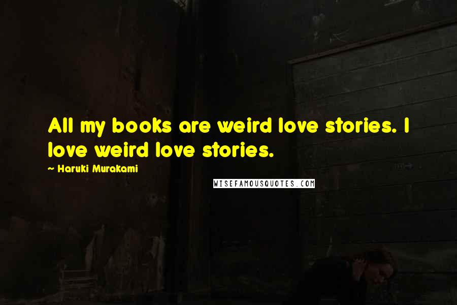 Haruki Murakami Quotes: All my books are weird love stories. I love weird love stories.