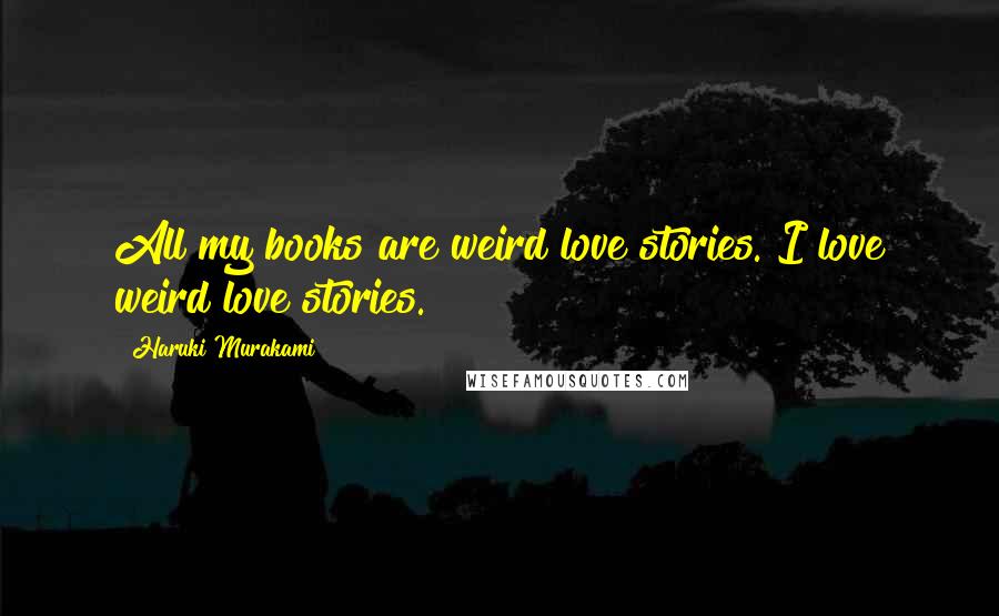 Haruki Murakami Quotes: All my books are weird love stories. I love weird love stories.