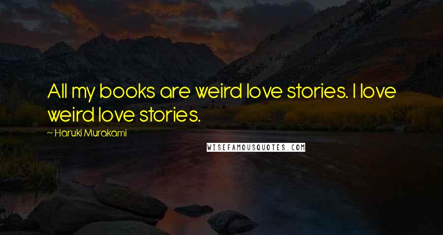 Haruki Murakami Quotes: All my books are weird love stories. I love weird love stories.