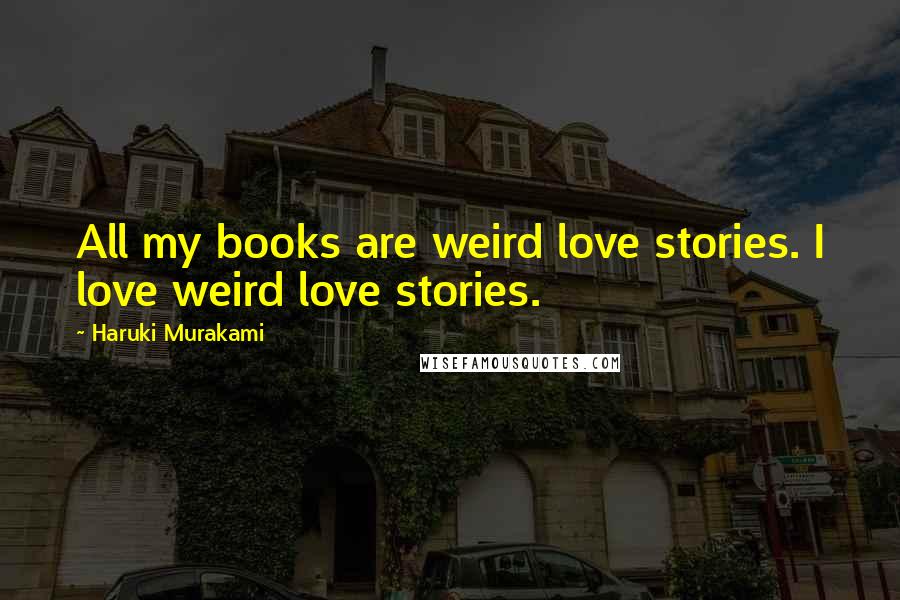 Haruki Murakami Quotes: All my books are weird love stories. I love weird love stories.