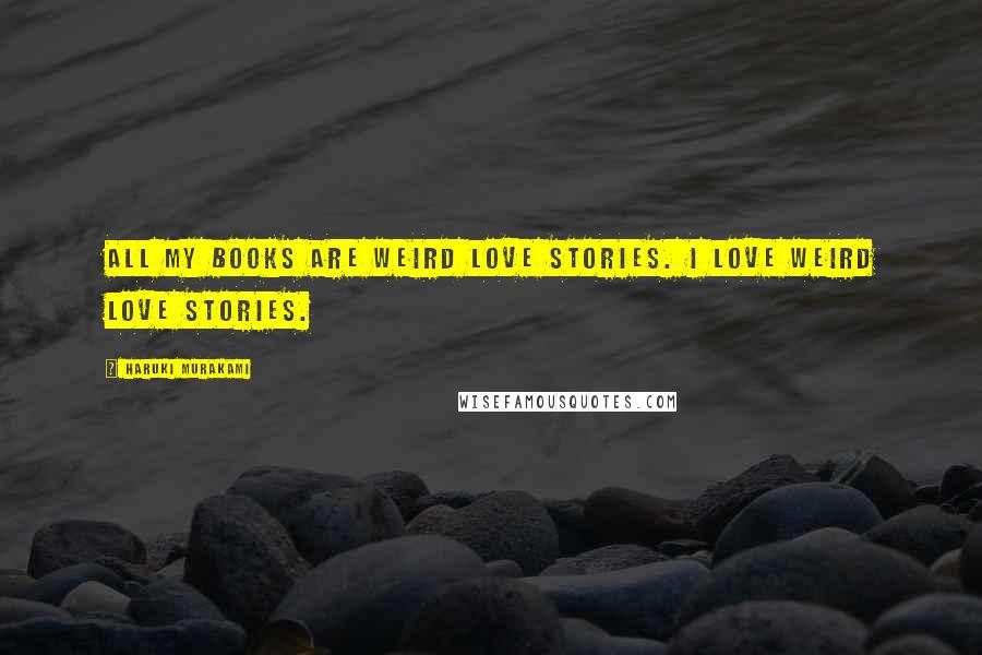 Haruki Murakami Quotes: All my books are weird love stories. I love weird love stories.