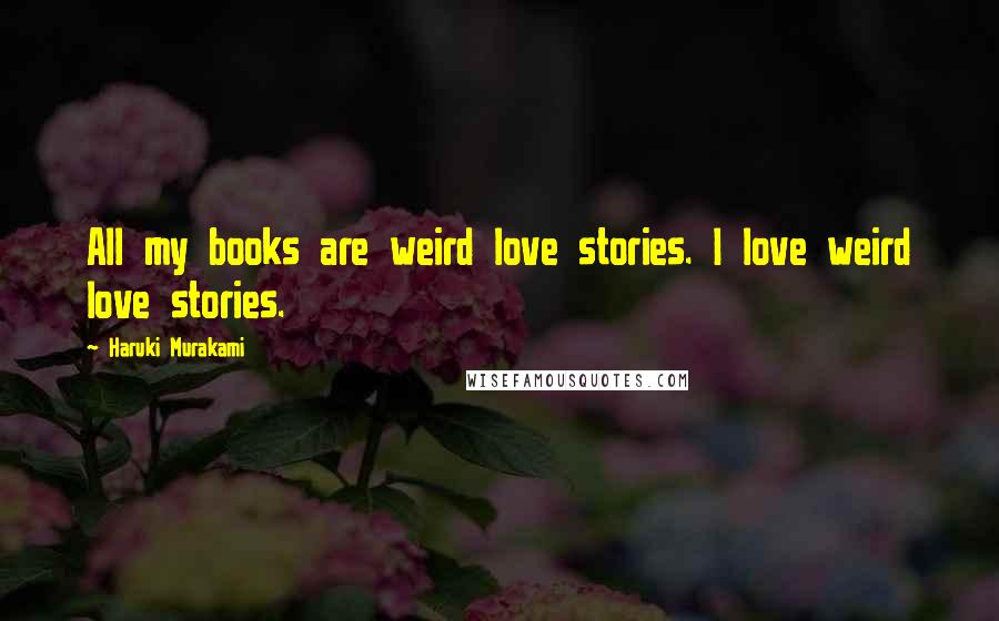 Haruki Murakami Quotes: All my books are weird love stories. I love weird love stories.