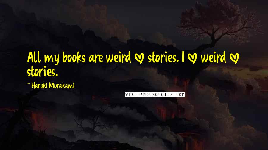 Haruki Murakami Quotes: All my books are weird love stories. I love weird love stories.