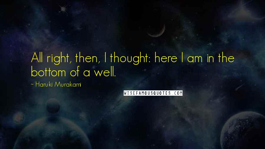 Haruki Murakami Quotes: All right, then, I thought: here I am in the bottom of a well.