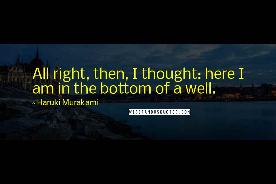 Haruki Murakami Quotes: All right, then, I thought: here I am in the bottom of a well.